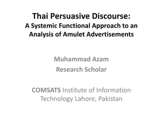 Thai Persuasive Discourse:
A Systemic Functional Approach to an
Analysis of Amulet Advertisements
Muhammad Azam
Research Scholar
COMSATS Institute of Information
Technology Lahore, Pakistan
 