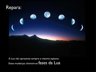 A Lua não apresenta sempre o mesmo aspecto.  Essas mudanças chamam-se  fases da Lua Repara: 