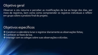 Objetivo geral
Observar o céu noturno e perceber as modificações da lua ao longo dos dias, por
meio de registros, bem como como compreender os registros individuais e refletir
em grupo sobre o produto final do projeto.
Objetivos específicos
 Construir o calendário lunar e registrar diariamente as observações feitas;
 Conhecer as fases da lua;
 Interagir com os colegas sobre suas observações e dúvidas.
 