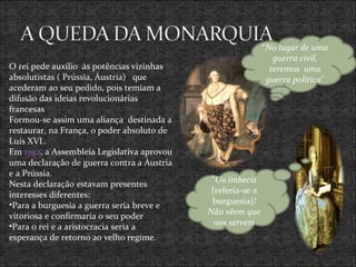 O rei pede auxílio  às potências vizinhas absolutistas ( Prússia, Áustria)  que acederam ao seu pedido, pois temiam a difusão das ideias revolucionárias francesas  Formou-se assim uma aliança  destinada a restaurar, na França, o poder absoluto de Luís XVI.. Em  1792 , a Assembleia Legislativa aprovou uma declaração de guerra contra a Áustria e a Prússia. Nesta declaração estavam presentes  interesses diferentes: Para a burguesia a guerra seria breve e vitoriosa e confirmaria o seu poder Para o rei e a aristocracia seria a esperança de retorno ao velho regime.  “ No lugar de uma guerra civil, teremos  uma guerra política &quot; &quot; Os imbecis  [referia-se a burguesia] ! Não vêem que nos servem 