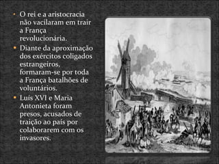 O rei e a aristocracia não vacilaram em trair a França revolucionária. Diante da aproximação dos exércitos coligados estrangeiros, formaram-se por toda a França batalhões de voluntários. Luís XVI e Maria Antonieta foram presos, acusados de traição ao país por colaborarem com os invasores. 