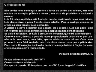 O Processo do rei Não tendes uma sentença a proferir a favor ou contra um homem, mas uma medida de salvação pública a tomar , um acto de providência nacional a exercer. Luís foi rei e a república está fundada. Luís foi destronado pelos seus crimes. Luís denunciava o povo francês como rebelde. Para o castigar chamou às armas os seus tiranos, seus confrades. A vitória e o povo decidiram que apenas, ele é rebelde. Luís não pode , pois ser julgado:  ou ele é já condenado ou a República não será absolvida . Se Luís é absolvido , se Luís é presumível inocente, que será da revolução? Quanto a mim , detesto a pena de morte proporcionada pelas leis e, por Luís, não tenho nem amor, nem ódio, apenas odeio os seus crimes. Com pesar pronuncio esta fatal verdade, mas Luís deve morrer para que a pátria viva. Peço que a Convenção Nacional o declare desde já traidor à Nação francesa, criminoso para com a Humanidade. Discurso de Robespierre,1792 De que crimes é acusado Luís XVI? Comenta a frase sublinhada Por que não queria , Robespierre que Luís XVI fosse Julgado? Justifica. 