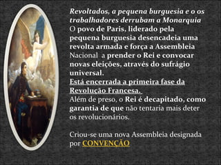 Revoltados, a pequena burguesia e o os trabalhadores derrubam a Monarquia O  povo de Paris, liderado pela pequena burguesia desencadeia uma revolta armada e força a Assembleia Nacional  a  prender o Rei e convocar novas eleições, através do sufrágio universal.  Está encerrada a primeira fase da Revolução Francesa.  Além de preso, o  Rei é decapitado, como garantia de que  não tentaria mais deter os revolucionários. Criou-se uma nova Assembleia designada por  CONVENÇÃO 