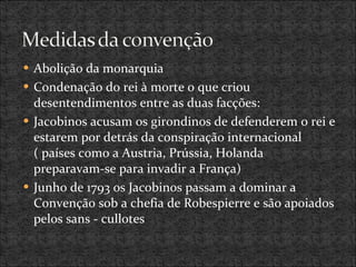 Abolição da monarquia Condenação do rei à morte o que criou desentendimentos entre as duas facções: Jacobinos acusam os girondinos de defenderem o rei e estarem por detrás da conspiração internacional ( países como a Austria, Prússia, Holanda preparavam-se para invadir a França) Junho de 1793 os Jacobinos passam a dominar a Convenção sob a chefia de Robespierre e são apoiados pelos sans - cullotes 