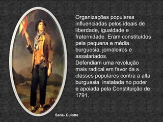 Sans- Culotte Organizações populares influenciadas pelos ideais de liberdade, igualdade e fraternidade. Eram constituídos pela pequena e média burguesia, jornaleiros e assalariados. Defendiam uma revolução mais radical em favor da s classes populares contra a alta burguesia  instalada no poder e apoiada pela Constituição de 1791. 