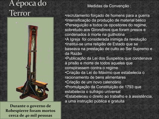 Medidas da Convenção : recrutamento forçado de homens para a guerra Intensificação da produção de material bélico Perseguição a todos os opositores do regime, sobretudo aos Girondinos que foram presos e condenados à morte na guilhotina  A Igreja  foi considerada inimiga da revolução Institui-se uma religião de Estado que se baseava na prestação de culto ao Ser Supremo e da Razão Publicação da Lei dos Suspeitos que condenava à prisão e morte de todos aqueles que conspirassem contra o regime Criação da Lei do Máximo que estabelecia o racionamento de bens alimentares Criação de um novo calendário Promulgação da Constituição de 1793 que estabelecia o sufrágio universal Estabeleceu o direito ao trabalho e à assistência, a uma instrução pública e gratuita Durante o governo de Robespierre foram mortos cerca de 40 mil pessoas 