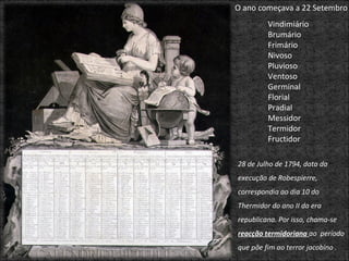 Vindimiário  Brumário Frimário Nivoso  Pluvioso Ventoso Germinal Florial Pradial  Messidor Termidor Fructidor O ano começava a 22 Setembro 28 de Julho de 1794, data da execução de Robespierre, correspondia ao dia 10 do Thermidor do ano II da era republicana. Por isso, chama-se  reacção termidoriana  ao  período que põe fim ao terror jacobino . 