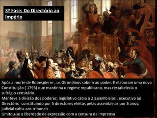 3ª Fase: Do Directório ao Império Após a morte de Robespierre , os Girondinos sobem ao poder. E elaboram uma nova Constituição ( 1795) que mantinha o regime republicano, mas restabelecia o sufrágio censitário Manteve a divisão dos poderes: legislativo cabia a 2 assembleias ; executivo ao Directório  constituindo por 5 directores eleitos pelas assembleias por 5 anos; judicial cabia aos tribunais Limitou-se a liberdade de expressão com a censura da imprensa 