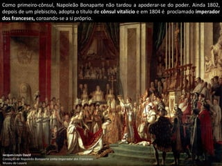 Como primeiro-cônsul, Napoleão Bonaparte não tardou a apoderar-se do poder. Ainda 1802, depois de um plebiscito, adopta o título de  cônsul vitalício  e em 1804 é  proclamado  imperador dos franceses,  coroando-se a si próprio. Jacques-Louis David Coroação de Napoleão Bonaparte como Imperador dos Franceses Museu do Louvre 
