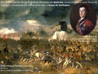 Em 18 de Junho de 1815 é finalmente derrotado em  Waterloo , na actual Bélgica, pelas forças da Coligação comandadas por Arthur Welleslley, o  duque de Wellington . Clément-Auguste Andrieux  (1829-1880) Waterloo  Museu Nacional do Palácio de Versalhes Francisco de Goya Retrato do duque de Wellington National Gallery Londres 