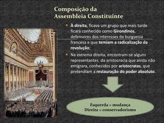 À direita , ficava um grupo que mais tarde ficará conhecido como  Girondinos , defensores dos interesses da burguesia francesa e que  temiam a radicalização da revolução ; Na extrema direita, encontram-se alguns representantes  da aristocracia que ainda não emigrara, conhecidos por  aristocratas , que pretendiam a  restauração do poder absoluto .  Esquerda = mudança Direita = conservadorismo Composição da Assembleia Constituinte 