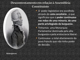 O  poder legislativo era escolhido através do  voto censitário  , o que significava que o  poder continuava nas mãos de uma minoria, de uma parte privilegiada da burguesia .  Tínhamos  uma Monarquia Parlamentar dominada pela alta burguesia e pela aristocracia liberal. Continuava  o total afastamento do povo francês que não tinha poder de decisão.  Robespierre 