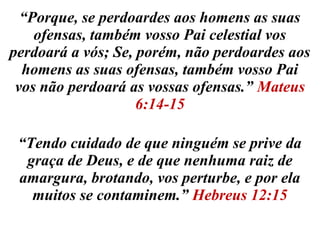 “Porque, se perdoardes aos homens as suas 
ofensas, também vosso Pai celestial vos 
perdoará a vós; Se, porém, não perdoardes aos 
homens as suas ofensas, também vosso Pai 
vos não perdoará as vossas ofensas.” Mateus 
6:14-15 
“Tendo cuidado de que ninguém se prive da 
graça de Deus, e de que nenhuma raiz de 
amargura, brotando, vos perturbe, e por ela 
muitos se contaminem.” Hebreus 12:15 
 