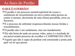 As fases do Perdão 
O QUE É O PERDÃO? 
O perdão é um processo mental/espiritual de cessar o 
sentimento de ressentimento ou raiva contra outra pessoa ou 
contra si mesmo, decorrente de uma ofensa percebida, erros ou 
fracassos. 
É o processo de enfrentar responsavelmente nossas feridas e 
ressentimentos. 
O perdão não é um sentimento, mas um mandamento. 
Ele não brota do nada em nossas vidas, antes é o resultado de 
um perseverante processo de escolher o CAMINHO DA CRUZ. 
Aquele que não é capaz de perdoar está estourando a ponte pela 
qual vai ter que passar. 
 