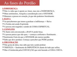 As fases do Perdão 
1.INDIFERENÇA 
Não é o ódio que é oposto ao Amor, mas sim a INDIFERENÇA. 
Mata sentimentos, Aniquila a consideração com o OFENSOR. 
Matamos a pessoa no coração, já que não podemos literalmente. 
2. RAIVA 
Ao percebermos que temos q perdoar a indiferença -> Raiva 
A Ferida está sendo Exprimida 
A pessoa está reagindo e saindo do COMA ESPIRITUAL. 
3. CONFLITO 
E.Santo está convencendo, a RAIVA perde força. 
A pessoa parece que não quer, + começa a enfrentar o Sentimento. 
Sentimento Forte de que o OFENSOR não merece perdão. 
Sabe que deve perdoar. Começa a perceber que PODE perdoar. 
4. FRUSTRAÇÃO 
Não gosta da ideia, mas sabe que tem e pode perdoar. 
TRISTEZA + Sentimento de IMPOTÊNCIA diante de tudo que sofreu. 
Mas é Fortalecida pela CONVICÇÃO que está fazendo a COISA CERTA. 
 