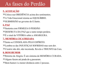 As fases do Perdão 
5. ACEITAÇÃO 
Coloca sua OBEDÊNCIA acima dos sentimentos. 
A Vida Emocional retorna ao EQUILÍBRIO. 
SUBMISSÃO ao governo do E.Santo. 
6. PAZ 
Sustenta com FIRMEZA O PERDÃO 
DESFRUTA DA PAZ que a tanto tempo perdera. 
É o sinal da VITÓRIA sobre a AMARGURA. 
7. MEMÓRIA CICATRIZADA 
Sente-se CONSOLADA PELO ESPÍRITO. 
Lembra-se das INJUSTIÇAS SOFRIDAS mas sem dor. 
Cicatriz não dói, não incomoda. Revela o TRIUNFO da Cura. 
8. BOM HUMOR 
Retorno da Alegria. É um sintoma da MEMÓRIA CURADA. 
Alguns fazem até piada do q passaram. 
Bom humor é a menor distância entre 2 pessoas. 
 