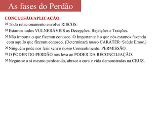 As fases do Perdão 
CONCLUSÃO/APLICAÇÃO 
Todo relacionamento envolve RISCOS. 
Estamos todos VULNERÁVEIS as Decepções, Rejeições e Traições. 
Não importa o que fizeram conosco. O Importante é o que nós estamos fazendo 
com aquilo que fizeram conosco. (Determinará nosso CARÁTER+Saúde Emoc.) 
Ninguém pode nos ferir sem o nosso Consentimento. PERMISSÃO. 
O PODER DO PERDÃO nos leva ao PODER DA RECONCILIAÇÃO. 
Negue-se a si mesmo perdoando, abrace a cura e vida demonstradas na CRUZ. 
 