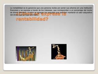    La rentabilidad es la ganancia que una persona recibe por poner sus ahorros en una institución
    financiera y se expresa a través de los intereses, que corresponden a un porcentaje del monto

          ¿Cómo se expresa la
    de dinero ahorrado. A estos se agregan los reajustes que permiten mantener el valor adquisitivo
    del dinero que se haya ahorrado.

          rentabilidad?
 