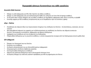 Περιγραφή κάποιων δυνατοτήτων του κάθε εργαλείου

Acunetix Web Scanner

•   Ελζγχει τισ web εφαρμογζσ για XSS, SQL Injection και άλλεσ ευπάκειεσ
•   Ελζγχει τισ web εφαρμογζσ ςασ για κωδικοποίθμζνα λάκθ που οδθγοφν ςε Cross Site Scripting ευπάκειεσ
•   Το Acunetix κάνει επίςθσ ελζγχουσ και για άλλεσ ευπάκειεσ ςε δθμοφιλείσ εφαρμογζσ web, όπωσ το Joomla, το phpBB
•   Εντοπίηει αρχεία με XSS ευπάκειεσ επιτρζποντασ ςασ να τα διορκϊςετε πρίν τα εντοπίςει ο χάκερ

eEye – Retina

•   Ανακάλυψθ και ςάρωςθ όλων των περιουςιακϊν ςτοιχείων τθσ υποδομισ του δικτφου - εξ αποςτάςεωσ, εικονικϊν, και των
    τοπικϊν
•   Μθ παρεμβατικι ςάρωςθ τθσ μθχανισ για τθ βελτιςτοποίθςθ τθσ απόδοςθσ του δικτφου και ςάρωςθ ςυςκευϊν
    δικτφου, λειτουργικϊν ςυςτθμάτων, εφαρμογϊν και βάςεων δεδομζνων
•   Ιεράρχθςθ των ευπακειϊν για τθν επιτάχυνςθ τθσ διαδικαςίασ
•   Πλιρθσ βάςθ δεδομζνων με τισ γνωςτζσ ευπάκειεσ, θ οποία ενθμερϊνεται ςυνεχϊσ από τθν διάςθμοερευνθτικι ομάδα eEye

GFI LANguard

•   Ζλεγχοσ του λογιςμικοφ και του δικτφου
•   Ζκτίμθςθ τθσ ευπάκειασ
•   Αυτόματθ αποκατάςταςθ των μθ εξουςιοδοτθμζνων εφαρμογϊν
•   Απομακρυςμζνθ ςφνδεςθ επιφάνειασ εργαςίασ
•   Εκτεταμζνθ βάςθ δεδομζνων ευπακειϊν
•   Σάρωςθ και ανάκτθςθ δεδομζνων από το λειτουργικό ςφςτθμα Linux
•   Αυτόματοσ ζλζγχοσ τθσ πολιτικισ κωδικοφ πρόςβαςθσ για όλα τα μθχανιματα ςτο δίκτυο
 