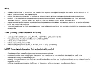 Nmap

•   Ευζλικτο: Υποςτθρίηει τισ δωδεκάδεσ των προθγμζνων τεχνικϊν για τθ χαρτογράφθςθ από δίκτυα IP που γεμίηουν με τα
    φίλτρα, firewalls, routers, και άλλα εμπόδια
•   Ιςχυρό: ζχει χρθςιμοποιθκεί για τθ ςάρωςθ ςε τεράςτια δίκτυα, κυριολεκτικά εκατοντάδεσ χιλιάδεσ μθχανιματα
•   Φορθτό: Τα περιςςότερα λειτουργικά ςυςτιματα που υποςτθρίηονται, ςυμπεριλαμβανομζνου του Linux, Microsoft
    Windows, FreeBSD, OpenBSD, Solaris,IRIX, Mac OS X, HP-UX, NetBSD, Sun OS, Amiga, και πολλά άλλα
•   Εφκολο: προςφζρει ζνα πλοφςιο ςφνολο από προθγμζνα χαρακτθριςτικά για τουσ χριςτεσ, μπορείτε να αρχίςετε όςο πιο
    απλά ςαν "nmap-v-Atargethost"
•   Υποςτθριηόμενο: ζρχεται χωρίσ καμμιά εγγφθςθ, είναι καλά υποςτθριηόμενο από μια ηωντανι κοινότθτα προγραμματιςτϊν
    και χρθςτϊν

SARA (Security Auditor's Research Assistant)
•   Λειτουργεί κάτω από το Unix, Linux, Mac OS / X ι Windows (μζςω colinux) »OS
•   Ενςωματϊνει τθν εκνικι βάςθ δεδομζνων ευπάκειασ (NVD)
•   Εκτελεί δοκιμζσ SQL injection
•   Εκτελεί εξαντλθτικζσ δοκιμζσ XSS
•   Μπορεί να προςαρμόηεται ςε πολλά περιβάλλοντα με τοίχο προςταςίασ

SATAN (Security Administration Tool for Analyzing Networks)
•   Είναι ζνα εργαλείο για να βοθκιςει τουσ διαχειριςτζσ ςυςτθμάτων
•   Αναγνωρίηει πολλά κοινά προβλιματα δικτφωςθσ που ςχετίηονται με τθν αςφάλεια, και τα εκκζτει χωρίσ ςτθν
    πραγματικότθτα να τα εκμεταλλεφονται
•   Για κάκε τφπο προβλιματοσ που βρζκθκε, προςφζρει ζνα φροντιςτιριο που εξθγεί το πρόβλθμα και τθν επίδραςι που κα
    μποροφςε να ζχει
•   Συλλζγει πλθροφορίεσ που είναι διακζςιμεσ ςε όλουσ τουσ χριςτεσ που ζχουν πρόςβαςθ ςτο δίκτυο
 