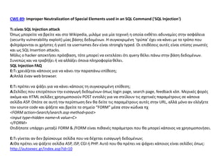 CWE-89: Improper Neutralization of Special Elements used in an SQL Command ('SQL Injection')

Σι είναι SQL Injection attack
Όπωσ μπορείτε να βρείτε και ςτο Wikipedia, μιλάμε για μία τεχνικι θ οποία εκκζτει αδυναμίεσ ςτθν αςφάλεια
(security vulnerability exploit) μίασ βάςθσ δεδομζνων. Η ςυγκεκριμζνθ ‘τρφπα’ ζχει να κάνει με το τρόπο που
φιλτράρονται οι χριςτεσ ι γιατί τα usernames δεν είναι strongly typed. Οι επικζςεισ αυτζσ είναι επίςθσ γνωςτζσ
και ωσ SQL Insertion attacks.
Μόλισ ο hacker αποκτιςει πρόςβαςθ, τότε μπορεί να εκτελζςει ότι query κζλει πάνω ςτθν βάςθ δεδομζνων.
Συνεπϊσ και να τραβιξει ι να αλλάξει όποια πλθροφορία κζλει.
SQL Injection FAQ
Ε:Τι χρειάηεται κάποιοσ για να κάνει τθν παραπάνω επίκεςθ;
Α:Απλά ζναν web browser.

Ε:Τι πρζπει να ψάξει για να κάνει κάποιοσ τθ ςυγκεκριμζνθ επίκεςθ;
Α:Σελίδεσ που επιτρζπουν τθν ειςαγωγι δεδομζνων όπωσ login page, search page, feedback κλπ. Μερικζσ φορζσ
ακόμα και HTML ςελίδεσ χρθςιμοποιοφν POST εντολζσ για να ςτείλουν τισ ςχετικζσ παραμζτρουσ ςε κάποια
ςελίδα ASP. Οπότε ςε αυτι τθν περίπτωςθ δεν κα δείτε τισ παραμζτρουσ αυτζσ ςτθν URL, αλλά μόνο αν ελζγξετε
τον source code και ψάξετε και βρείτε το ςθμείο “FORM” μζςα ςτον κϊδικα πχ
<FORM action=Search/search.asp method=post>
<input type=hidden name=A value=C>
</FORM>
Οτιδιποτε υπάρχει μεταξφ FORM & /FORM είναι πικανζσ παράμετροι που κα μπορεί κάποιοσ να χρθςιμοποιιςει.

Ε:Τι γίνεται αν δεν βρίςκουμε ςελίδα που να δζχεται ειςαγωγι δεδομζνων;
A:Θα πρζπει να ψάξετε ςελίδα ASP, JSP, CGI ι PHP. Αυτό που κα πρζπει να ψάχνει κάποιοσ είναι ςελίδεσ όπωσ:
http://autoexec.gr/index.asp?id=10
 