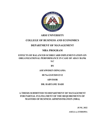 ARSI UNIVERSITY
COLLEGE OF BUSINESS AND ECONOMICS
DEPARTMENT OF MANAGEMENT
MBA PROGRAM
EFFECTS OF BALANCED SCORECARD IMPLEMENTATION ON
ORGANIZATIONAL PERFORMANCE IN CASE OF ABAY BANK
S.C
BY
ASFAWOSEN DINGAMA
ID No-GS/EX0113/12
ADVISOR
DR. HABTAMU DADI
A THESIS SUBMITTED TO DEPARTMENT OF MANAGEMENT
FOR PARTIAL FULFILLMENT OF THE REQUIREMENTS OF
MASTERS OF BUSINESS ADMINISTRATION (MBA)
JUNE, 2022
ASELLA, ETHIOPIA
 