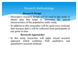  Research Design
 Descriptive research design will be used in this study to
obtain data that helps to determine the special
characteristics of the population under study.
 In addition to this researcher will be used cross sectional
data because data’s will be collected from participants at
one point in time
Research Approaches
 In this study researcher will apply mixed research
approach which combines both qualitative and
quantitative research methods.
Research Methodology
 