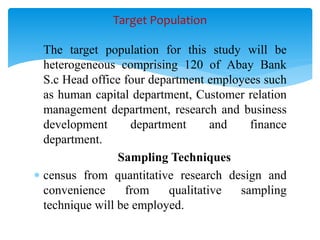  The target population for this study will be
heterogeneous comprising 120 of Abay Bank
S.c Head office four department employees such
as human capital department, Customer relation
management department, research and business
development department and finance
department.
Sampling Techniques
 census from quantitative research design and
convenience from qualitative sampling
technique will be employed.
Target Population
 