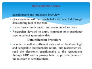  questionnaire and structured interview
 Questionnaire will be distributed and collected through
data sharing tool of the bank
 It also have closed- ended and open- ended sections
 Researcher devoted to apply computer or e-questioner
type to collect appropriate data
Data collection Procedure
 In order to collect sufficient data and to facilitate high
and acceptable questionnaire return rate researcher will
send the electronic questionnaire to the respondents
through ERP with a passing letter to provide details of
the research to sensitize them.
Data collection Tools
 