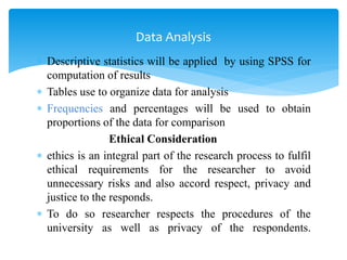  Descriptive statistics will be applied by using SPSS for
computation of results
 Tables use to organize data for analysis
 Frequencies and percentages will be used to obtain
proportions of the data for comparison
Ethical Consideration
 ethics is an integral part of the research process to fulfil
ethical requirements for the researcher to avoid
unnecessary risks and also accord respect, privacy and
justice to the responds.
 To do so researcher respects the procedures of the
university as well as privacy of the respondents.
Data Analysis
 