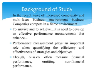  In the recent wave of increased complexity and
multi-facet business environment business
Companies compete in a fierce environment..
 To survive and to achieve…it is need to develop
an effective performance measurements that
enhance…
 Performance measurement plays an important
role when quantifying the efficiency and
effectiveness of strategies and objectives
 Though, buss.co. often measure financial
performance, omitting non-financial
performance.
Background of Study
 