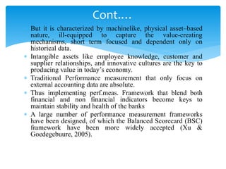  But it is characterized by machinelike, physical asset–based
nature, ill-equipped to capture the value-creating
mechanisms, short term focused and dependent only on
historical data.
 Intangible assets like employee knowledge, customer and
supplier relationships, and innovative cultures are the key to
producing value in today’s economy.
 Traditional Performance measurement that only focus on
external accounting data are absolute.
 Thus implementing perf.meas. Framework that blend both
financial and non financial indicators become keys to
maintain stability and health of the banks
 A large number of performance measurement frameworks
have been designed, of which the Balanced Scorecard (BSC)
framework have been more widely accepted (Xu &
Goedegebuure, 2005).
Cont.…
 