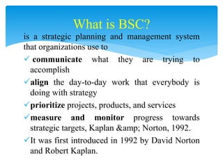 is a strategic planning and management system
that organizations use to
 communicate what they are trying to
accomplish
align the day-to-day work that everybody is
doing with strategy
prioritize projects, products, and services
measure and monitor progress towards
strategic targets, Kaplan &amp; Norton, 1992.
It was first introduced in 1992 by David Norton
and Robert Kaplan.
What is BSC?
 