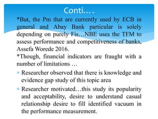 *But, the Pm that are currently used by ECB in
general and Abay Bank particular is solely
depending on purely Fis…NBE uses the TFM to
assess performance and competitiveness of banks,
Assefa Worede 2016.
*Though, financial indicators are fraught with a
number of limitations …
 Researcher observed that there is knowledge and
evidence gap study of this topic area
 Researcher motivated…this study its popularity
and acceptability, desire to understand casual
relationship desire to fill identified vacuum in
the performance measurement.
Conti….
 