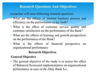 researcher will raise following research questions
 What are the effects of internal business process and
efficiency on the performance of the bank?
 What is the effect of customer service quality and
customer satisfaction on the performance of the Bank?
 What are the effects of learning and growth perspectives
on the performance of the Bank?
 What is the effects of financial perspective on
organizational performance
Research Objectives
General Objective
 The general objective of the study is to assess the effect
of Balanced Scorecard implementation on organizational
performance in case of the Abay Bank S.c.
Research Questions And Objectives
 