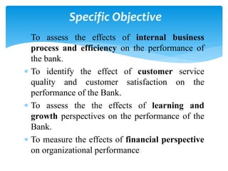  To assess the effects of internal business
process and efficiency on the performance of
the bank.
 To identify the effect of customer service
quality and customer satisfaction on the
performance of the Bank.
 To assess the the effects of learning and
growth perspectives on the performance of the
Bank.
 To measure the effects of financial perspective
on organizational performance
Specific Objective
 