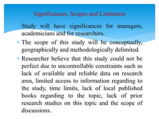  Study will have significances for managers,
academicians and for researchers.
 The scope of this study will be conceptually,
geographically and methodologically delimited.
 Researcher believe that this study could not be
perfect due to uncontrollable constraints such as
lack of available and reliable data on research
area, limited access to information regarding to
the study, time limits, lack of local published
books regarding to the topic, lack of prior
research studies on this topic and the scope of
discussions.
Significances, Scopes and Limitation
 