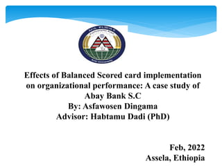 Effects of Balanced Scored card implementation
on organizational performance: A case study of
Abay Bank S.C
By: Asfawosen Dingama
Advisor: Habtamu Dadi (PhD)
Feb, 2022
Assela, Ethiopia
 