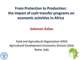Solomon Asfaw
Food and Agricultural Organization (FAO)
Agricultural Development Economics Division (ESA)
Rome, Italy
From Protection to Production:
the impact of cash transfer programs on
economic activities in Africa
 