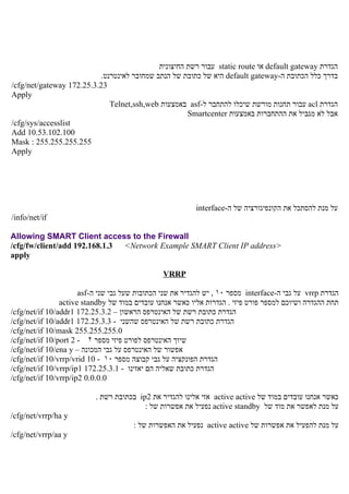 ‫הגדרת ‪ default gateway‬או ‪ static route‬עבור רשת החיצונית‬
                           ‫בדרך כלל הכתובת ה-‪ default gateway‬היא של כתובת של הנתב שמחובר לאינטרנט.‬
‫32.3.52.271 ‪/cfg/net/gateway‬‬
‫‪Apply‬‬
                              ‫הגדרת ‪ acl‬עבור תחנות מורשת שיכלו להתחבר ל-‪ asf‬באמצעות ‪Telnet,ssh,web‬‬
                                                      ‫אבל לא מגביל את ההתחברות באמצעות ‪Smartcenter‬‬
‫‪/cfg/sys/accesslist‬‬
‫001.201.35.01 ‪Add‬‬
‫552.552.552.552 : ‪Mask‬‬
‫‪Apply‬‬




                                                          ‫על מנת להסתכל את הקונפיגורציה של ה-‪interface‬‬
‫‪/info/net/if‬‬

‫‪Allowing SMART Client access to the Firewall‬‬
‫>‪/cfg/fw/client/add 192.168.1.3 <Network Example SMART Client IP address‬‬
‫‪apply‬‬

                                                ‫‪VRRP‬‬

                      ‫הגדרת ‪ vrrp‬על גבי ה-‪ interface‬מספר ٠١ , יש להגדיר את שני הכתובות שעל גבי שני ה-‪asf‬‬
                ‫תחת ההגדרה ושיוכם למספר פורט פיזי . הגדרות אליו כאשר אנחנו עובדים במוד של ‪active standby‬‬
‫הגדרת כתובת רשת של האינטרפס הראשון – 2.3.52.271 1‪/cfg/net/if 10/addr‬‬
‫הגדרת כתובת רשת של האינטרפס שהשני - 3.3.52.271 1‪/cfg/net/if 10/addr‬‬
‫0.552.552.552 ‪/cfg/net/if 10/mask‬‬
‫שיוך האינטרפס לפורט פיזי מספר ٢ - 2 ‪/cfg/net/if 10/port‬‬
‫אפשור של האינטרפס על גבי המכונה – ‪/cfg/net/if 10/ena y‬‬
‫הגדרת הפונקציה על גבי קבוצה מספר ٠١ - 01 ‪/cfg/net/if 10/vrrp/vrid‬‬
‫הגדרת כתובת שאליה הם יאזינו - 1.3.52.271 1‪/cfg/net/if 10/vrrp/ip‬‬
‫0.0.0.0 2‪/cfg/net/if 10/vrrp/ip‬‬

                          ‫כאשר אנחנו עובדים במוד של ‪ active active‬אזי אלינו להגדיר את 2‪ ip‬בכתובת רשת .‬
                                         ‫על מנת לאפשר את מוד של ‪ active standby‬נפעיל את אפשרות של :‬
‫‪/cfg/net/vrrp/ha y‬‬
                                       ‫על מנת להפעיל את אפשרות של ‪ active active‬נפעיל את האפשרות של :‬
‫‪/cfg/net/vrrp/aa y‬‬
 