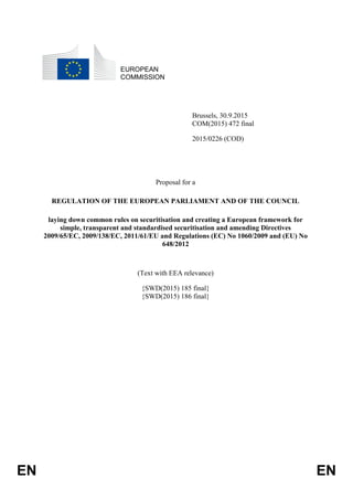 EN EN
EUROPEAN
COMMISSION
Brussels, 30.9.2015
COM(2015) 472 final
2015/0226 (COD)
Proposal for a
REGULATION OF THE EUROPEAN PARLIAMENT AND OF THE COUNCIL
laying down common rules on securitisation and creating a European framework for
simple, transparent and standardised securitisation and amending Directives
2009/65/EC, 2009/138/EC, 2011/61/EU and Regulations (EC) No 1060/2009 and (EU) No
648/2012
(Text with EEA relevance)
{SWD(2015) 185 final}
{SWD(2015) 186 final}
 