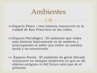 
 Espacio Físico : esta historia transcurre en la
cuidad de San Francisco en las calles.
 Espacio Psicológico : El ambiente que rodea
esta historia básicamente es de misterio y
preocupación al saber que existe un asesino
serial y no encontrarlo.
 Espacio Social : El ambiente de gente (Social)
transcurre en tiempos modernos ya que no da
objetos antiguos ni del futuro sino que de el
presente.
Ambientes
 
