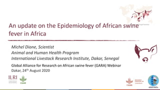 Better lives through livestock
An update on the Epidemiology of African swine
fever in Africa
Michel Dione, Scientist
Animal and Human Health Program
International Livestock Research Institute, Dakar, Senegal
Global Alliance for Research on African swine fever (GARA) Webinar
Dakar, 24th August 2020
 