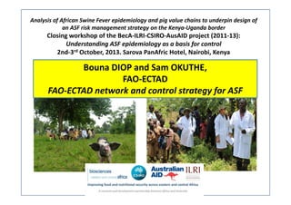 Analysis of African Swine Fever epidemiology and pig value chains to underpin design of 
an ASF risk management strategy on the Kenya‐Uganda border

Closing workshop of the BecA‐ILRI‐CSIRO‐AusAID project (2011‐13): 
Understanding ASF epidemiology as a basis for control
2nd‐3rd October, 2013. Sarova PanAfric Hotel, Nairobi, Kenya

Bouna DIOP and Sam OKUTHE, 
FAO‐ECTAD
FAO‐ECTAD network and control strategy for ASF

 