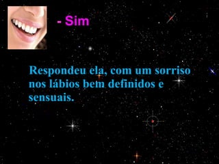 -  Sim .      Respondeu ela, com um sorriso nos lábios bem definidos e sensuais. 