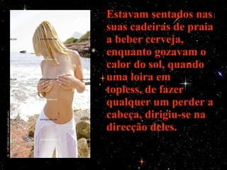 Estavam sentados nas suas cadeiras de praia a beber cerveja, enquanto gozavam o calor do sol, quando uma loira em topless, de fazer qualquer um perder a cabeça, dirigiu-se na direcção deles. 