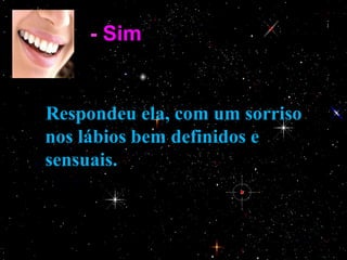 - Sim.


    Respondeu ela, com um sorriso
    nos lábios bem definidos e
    sensuais.
 