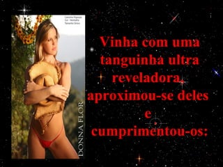 Vinha com uma
  tanguinha ultra
    reveladora,
aproximou-se deles
         e
 cumprimentou-os:
 