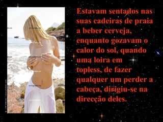 Estavam sentados nas
suas cadeiras de praia
a beber cerveja,
enquanto gozavam o
calor do sol, quando
uma loira em
topless, de fazer
qualquer um perder a
cabeça, dirigiu-se na
direcção deles.
 